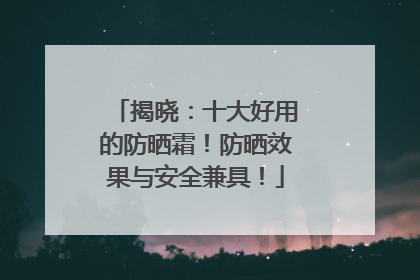 揭晓：十大好用的防晒霜！防晒效果与安全兼具！