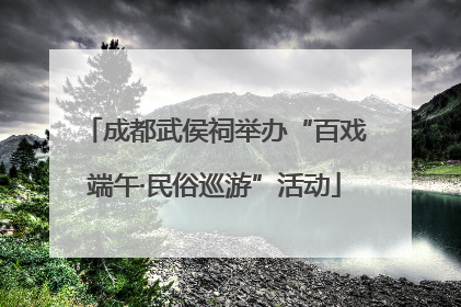 成都武侯祠举办“百戏端午·民俗巡游”活动