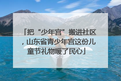 把“少年宫”搬进社区，山东省青少年宫这份儿童节礼物暖了民心
