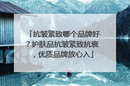 抗皱紧致哪个品牌好？护肤品抗皱紧致抗衰，优质品牌放心入