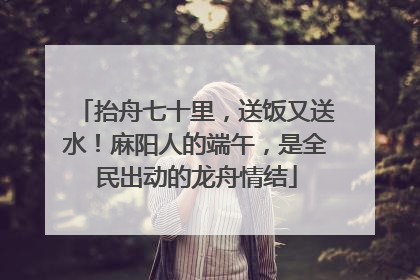 抬舟七十里，送饭又送水！麻阳人的端午，是全民出动的龙舟情结