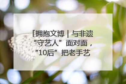 拥抱文博｜与非遗“守艺人”面对面，“10后”把老手艺玩出“潮”花样