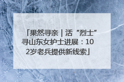 果然寻亲｜活“烈士”寻山东女护士进展：102岁老兵提供新线索