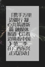 携手万里边疆行 凝心共筑谱新篇 融媒体报道《沿着边境看中国》第二季 在广西东兴正式启动