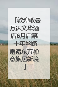 敦煌敢曼万达文华酒店6月启幕 千年丝路邂逅东方禅意旅居新境