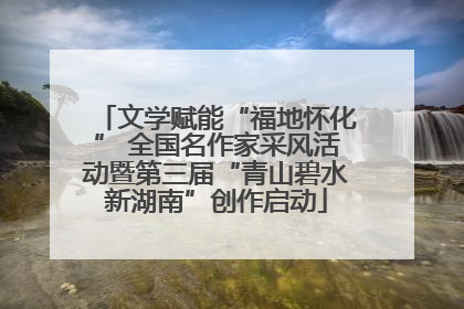 文学赋能“福地怀化” 全国名作家采风活动暨第三届“青山碧水新湖南”创作启动