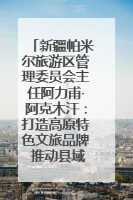 新疆帕米尔旅游区管理委员会主任阿力甫·阿克木汗：打造高原特色文旅品牌 推动县域旅游高质量发展｜第七届全国县域旅游研究成果发布系列活动