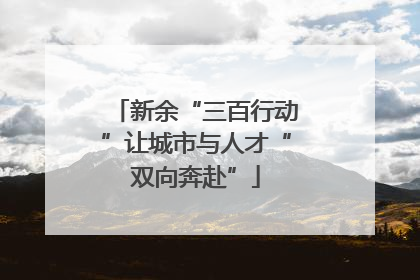 新余“三百行动”让城市与人才“双向奔赴”