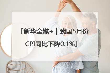 新华全媒+｜我国5月份CPI同比下降0.1%