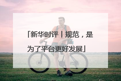 新华时评丨规范，是为了平台更好发展