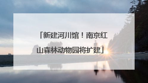 新建河川馆！南京红山森林动物园将扩建