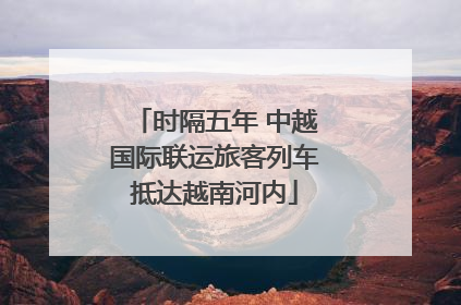 时隔五年 中越国际联运旅客列车抵达越南河内