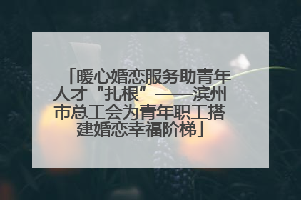 暖心婚恋服务助青年人才“扎根”——滨州市总工会为青年职工搭建婚恋幸福阶梯
