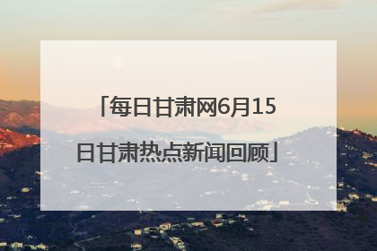 每日甘肃网6月15日甘肃热点新闻回顾