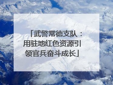 武警常德支队：用驻地红色资源引领官兵奋斗成长