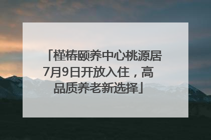 槿椿颐养中心桃源居7月9日开放入住，高品质养老新选择
