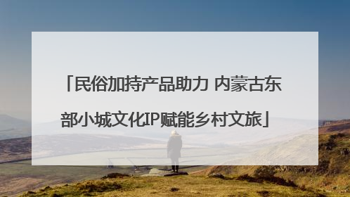 民俗加持产品助力 内蒙古东部小城文化IP赋能乡村文旅
