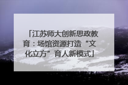 江苏师大创新思政教育：场馆资源打造“文化立方”育人新模式