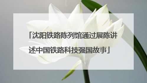 沈阳铁路陈列馆通过展陈讲述中国铁路科技强国故事