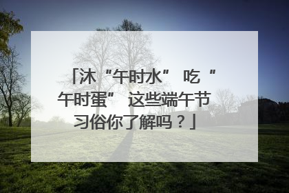 沐“午时水” 吃“午时蛋” 这些端午节习俗你了解吗？