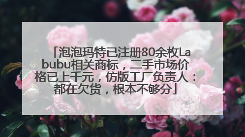 泡泡玛特已注册80余枚Labubu相关商标，二手市场价格已上千元，仿版工厂负责人：都在欠货，根本不够分