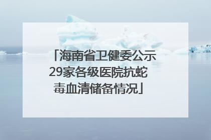 海南省卫健委公示29家各级医院抗蛇毒血清储备情况