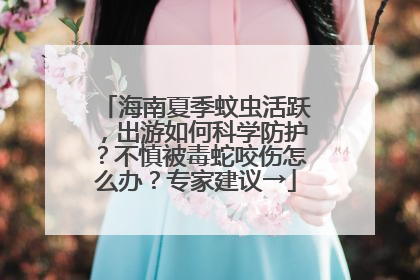 海南夏季蚊虫活跃，出游如何科学防护？不慎被毒蛇咬伤怎么办？专家建议→