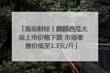 海量财经丨麒麟西瓜大量上市价格下跌 市场零售价低至1.3元/斤