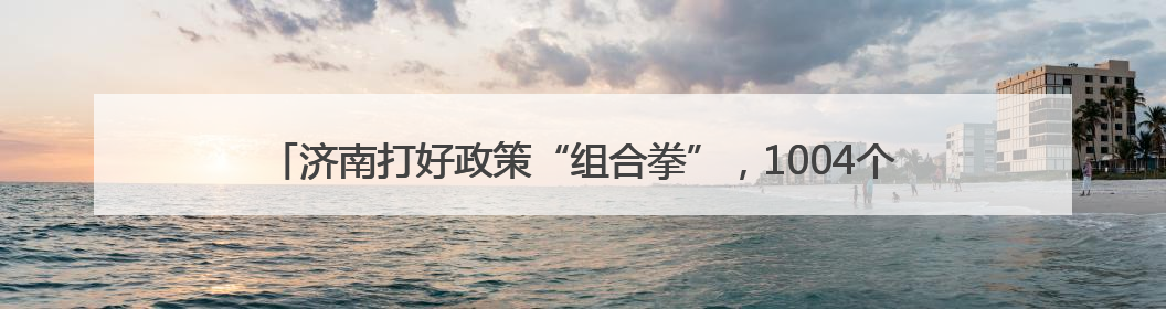 济南打好政策“组合拳”，1004个工业设备更新技改项目推动产业提档