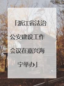 浙江省法治公安建设工作会议在嘉兴海宁举办