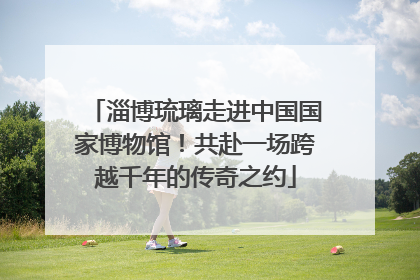 淄博琉璃走进中国国家博物馆！共赴一场跨越千年的传奇之约