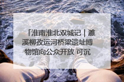 淮南淮北双城记｜濉溪柳孜运河桥梁遗址博物馆向公众开放 可沉浸式触摸历史
