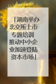 湖南举办北交所上市专题培训 推动中小企业加速登陆资本市场