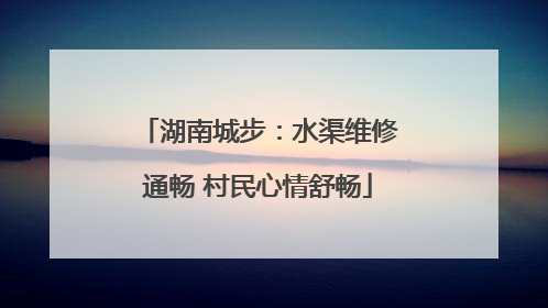 湖南城步：水渠维修通畅 村民心情舒畅