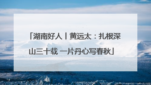 湖南好人丨黄远太：扎根深山三十载 一片丹心写春秋