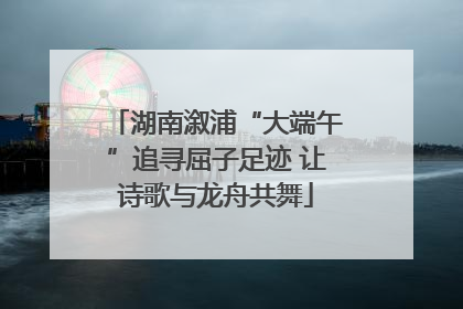 湖南溆浦“大端午”追寻屈子足迹 让诗歌与龙舟共舞