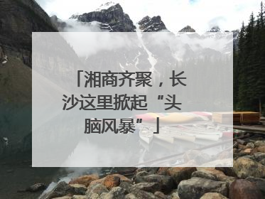 湘商齐聚，长沙这里掀起“头脑风暴”