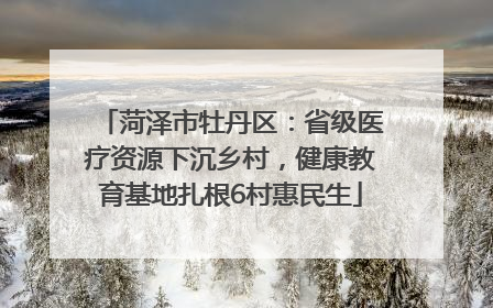 菏泽市牡丹区：省级医疗资源下沉乡村，健康教育基地扎根6村惠民生