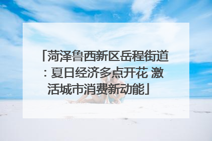 菏泽鲁西新区岳程街道：夏日经济多点开花 激活城市消费新动能