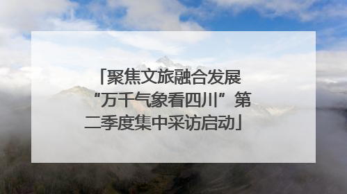 聚焦文旅融合发展 “万千气象看四川”第二季度集中采访启动