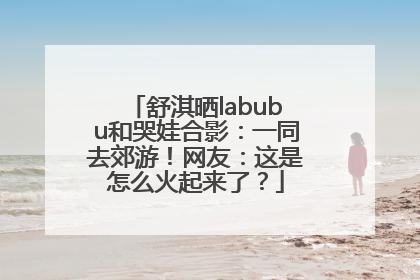 舒淇晒labubu和哭娃合影：一同去郊游！网友：这是怎么火起来了？