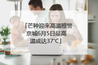 芒种迎来高温橙警 京城6月5日最高温或达37℃