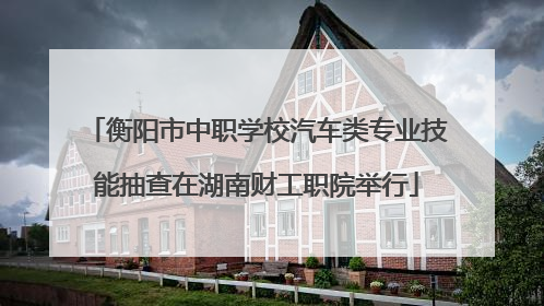 衡阳市中职学校汽车类专业技能抽查在湖南财工职院举行