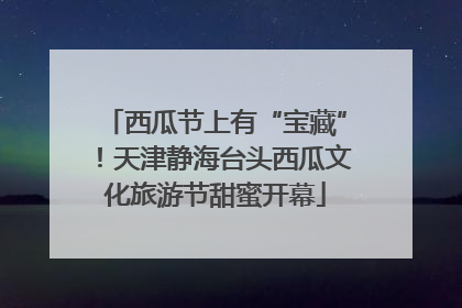 西瓜节上有“宝藏”！天津静海台头西瓜文化旅游节甜蜜开幕