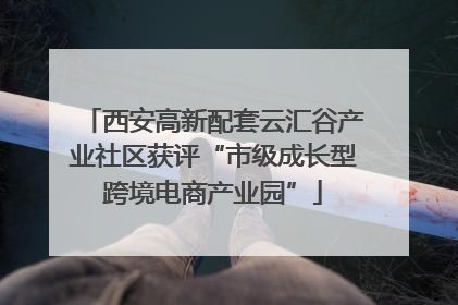 西安高新配套云汇谷产业社区获评“市级成长型跨境电商产业园”