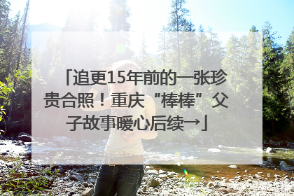 追更15年前的一张珍贵合照！重庆“棒棒”父子故事暖心后续→