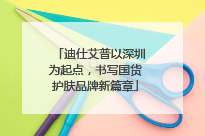 迪仕艾普以深圳为起点，书写国货护肤品牌新篇章