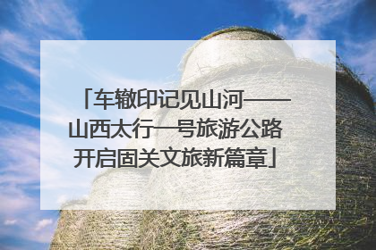车辙印记见山河——山西太行一号旅游公路开启固关文旅新篇章