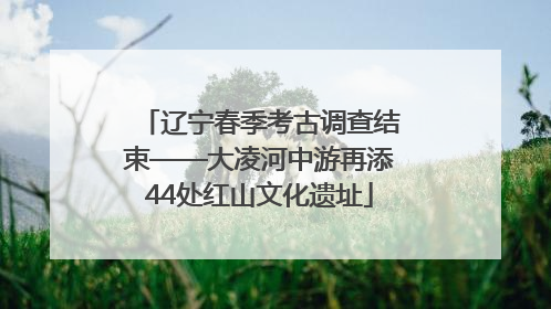辽宁春季考古调查结束——大凌河中游再添44处红山文化遗址