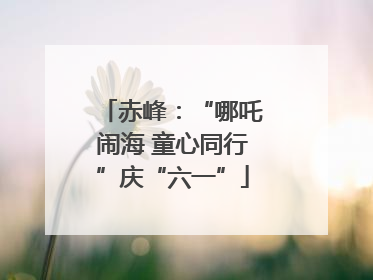 赤峰：“哪吒闹海 童心同行”庆“六一”